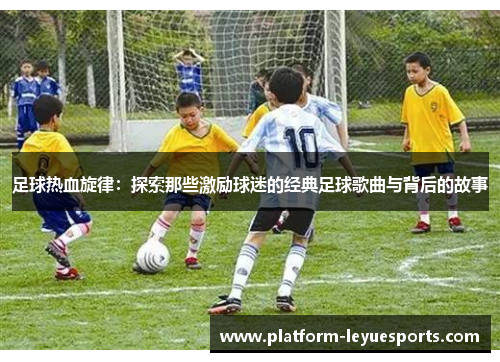 足球热血旋律：探索那些激励球迷的经典足球歌曲与背后的故事