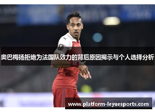 奥巴梅扬拒绝为法国队效力的背后原因揭示与个人选择分析 奥巴梅扬拒绝为法国队效力的背后原因揭示与个人选择分析