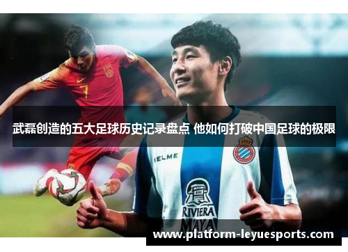 武磊创造的五大足球历史记录盘点 他如何打破中国足球的极限 武磊创造的五大足球历史记录盘点 他如何打破中国足球的极限
