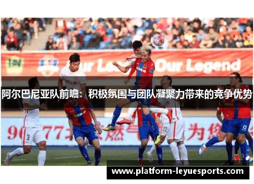 阿尔巴尼亚队前瞻：积极氛围与团队凝聚力带来的竞争优势