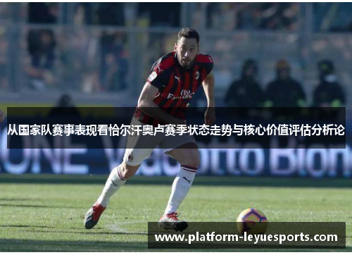 从国家队赛事表现看恰尔汗奥卢赛季状态走势与核心价值评估分析论