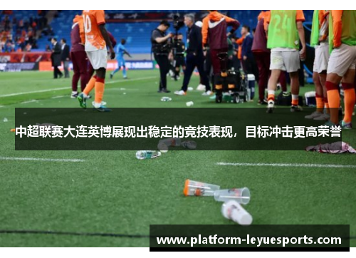 中超联赛大连英博展现出稳定的竞技表现，目标冲击更高荣誉