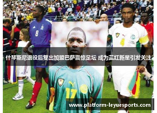 什琴斯尼退役后复出加盟巴萨震惊足坛 成为蓝红新星引发关注