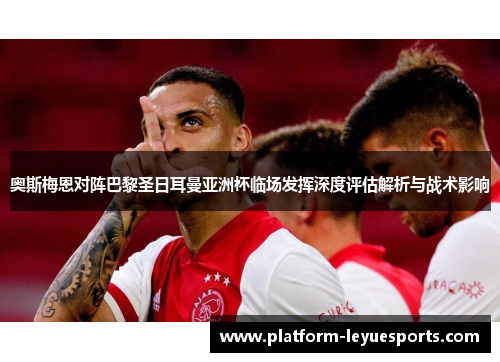 奥斯梅恩对阵巴黎圣日耳曼亚洲杯临场发挥深度评估解析与战术影响 奥斯梅恩对阵巴黎圣日耳曼亚洲杯临场发挥深度评估解析与战术影响