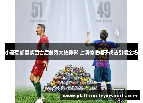 小基恩加盟紫百合后首秀大放异彩 上演惊艳帽子戏法引爆全场