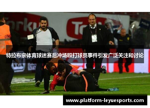 特拉布宗体育球迷赛后冲场殴打球员事件引发广泛关注和讨论