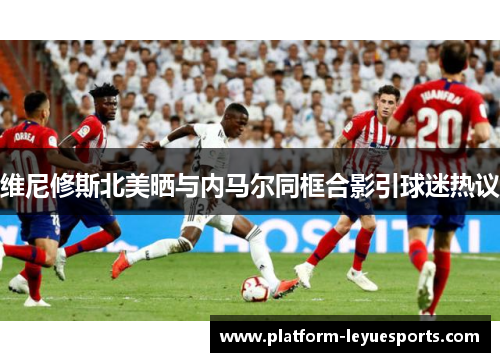 维尼修斯北美晒与内马尔同框合影引球迷热议