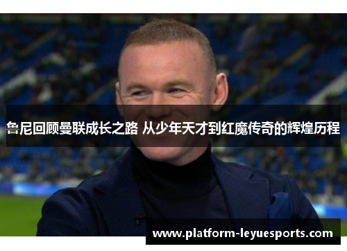 鲁尼回顾曼联成长之路 从少年天才到红魔传奇的辉煌历程