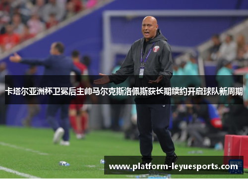 卡塔尔亚洲杯卫冕后主帅马尔克斯洛佩斯获长期续约开启球队新周期 卡塔尔亚洲杯卫冕后主帅马尔克斯洛佩斯获长期续约开启球队新周期
